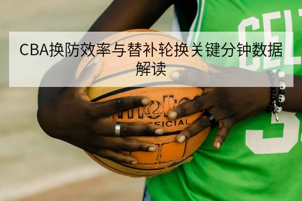 CBA换防效率与替补轮换关键分钟数据解读