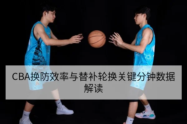 CBA换防效率与替补轮换关键分钟数据解读